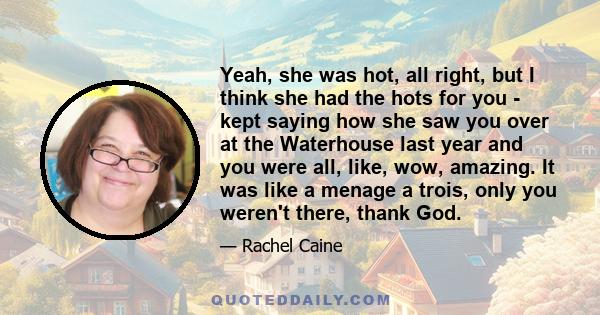 Yeah, she was hot, all right, but I think she had the hots for you - kept saying how she saw you over at the Waterhouse last year and you were all, like, wow, amazing. It was like a menage a trois, only you weren't