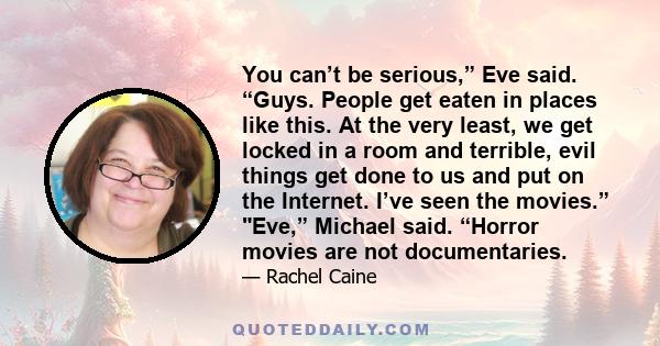 You can’t be serious,” Eve said. “Guys. People get eaten in places like this. At the very least, we get locked in a room and terrible, evil things get done to us and put on the Internet. I’ve seen the movies.” Eve,”