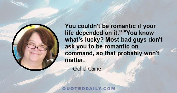 You couldn't be romantic if your life depended on it. You know what's lucky? Most bad guys don't ask you to be romantic on command, so that probably won't matter.