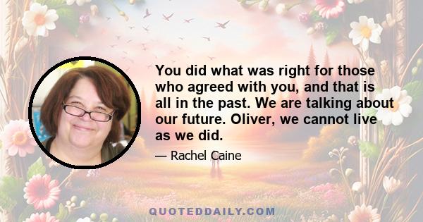 You did what was right for those who agreed with you, and that is all in the past. We are talking about our future. Oliver, we cannot live as we did.