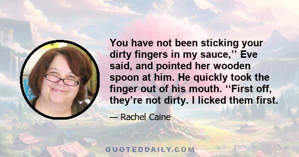 You have not been sticking your dirty fingers in my sauce,’’ Eve said, and pointed her wooden spoon at him. He quickly took the finger out of his mouth. ‘‘First off, they’re not dirty. I licked them first.