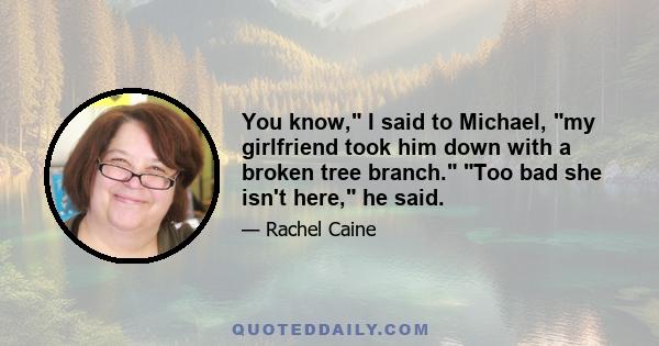 You know, I said to Michael, my girlfriend took him down with a broken tree branch. Too bad she isn't here, he said.