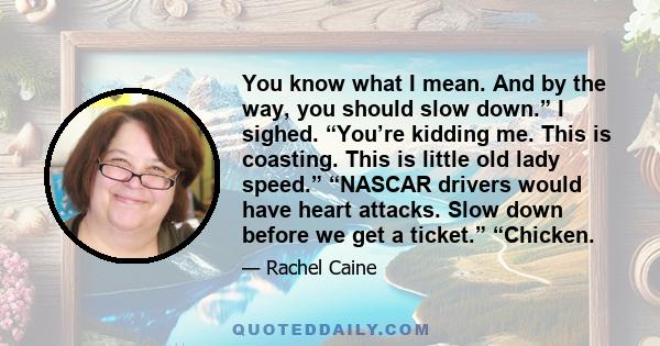 You know what I mean. And by the way, you should slow down.” I sighed. “You’re kidding me. This is coasting. This is little old lady speed.” “NASCAR drivers would have heart attacks. Slow down before we get a ticket.”