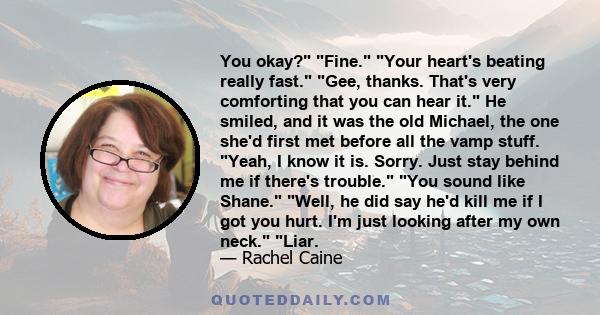 You okay? Fine. Your heart's beating really fast. Gee, thanks. That's very comforting that you can hear it. He smiled, and it was the old Michael, the one she'd first met before all the vamp stuff. Yeah, I know it is.