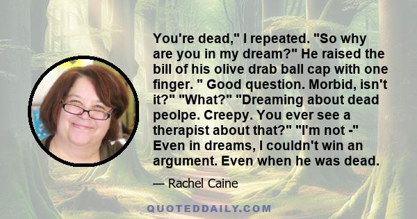 You're dead, I repeated. So why are you in my dream? He raised the bill of his olive drab ball cap with one finger.  Good question. Morbid, isn't it? What? Dreaming about dead peolpe. Creepy. You ever see a therapist