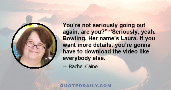 You’re not seriously going out again, are you?” “Seriously, yeah. Bowling. Her name’s Laura. If you want more details, you’re gonna have to download the video like everybody else.
