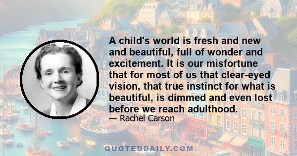 A child's world is fresh and new and beautiful, full of wonder and excitement. It is our misfortune that for most of us that clear-eyed vision, that true instinct for what is beautiful, is dimmed and even lost before we 