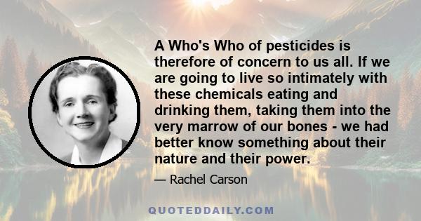 A Who's Who of pesticides is therefore of concern to us all. If we are going to live so intimately with these chemicals eating and drinking them, taking them into the very marrow of our bones - we had better know