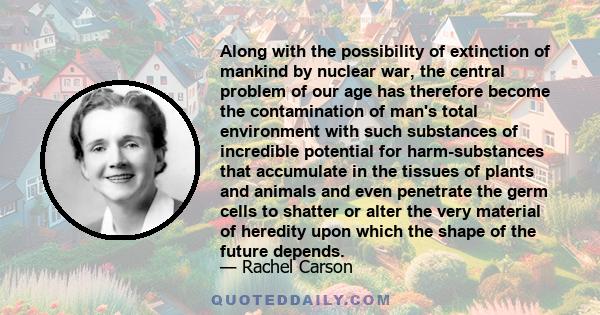 Along with the possibility of extinction of mankind by nuclear war, the central problem of our age has therefore become the contamination of man's total environment with such substances of incredible potential for