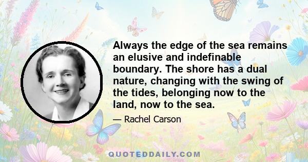 Always the edge of the sea remains an elusive and indefinable boundary. The shore has a dual nature, changing with the swing of the tides, belonging now to the land, now to the sea.