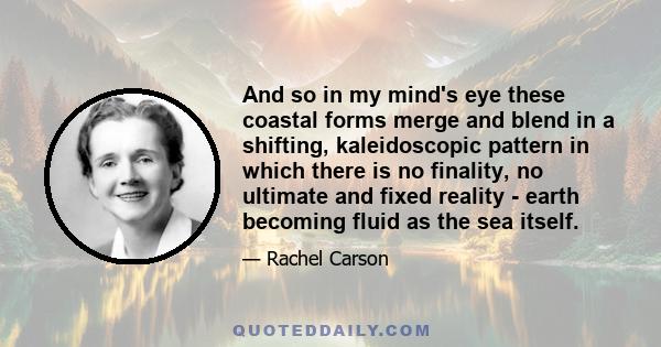 And so in my mind's eye these coastal forms merge and blend in a shifting, kaleidoscopic pattern in which there is no finality, no ultimate and fixed reality - earth becoming fluid as the sea itself.