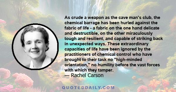 As crude a weapon as the cave man's club, the chemical barrage has been hurled against the fabric of life - a fabric on the one hand delicate and destructible, on the other miraculously tough and resilient, and capable