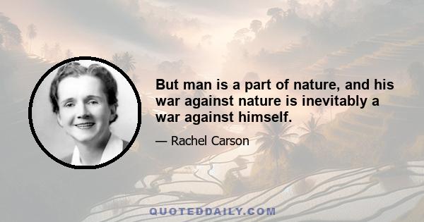 But man is a part of nature, and his war against nature is inevitably a war against himself.