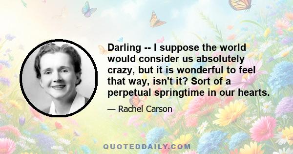 Darling -- I suppose the world would consider us absolutely crazy, but it is wonderful to feel that way, isn't it? Sort of a perpetual springtime in our hearts.