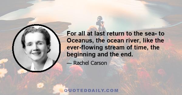 For all at last return to the sea- to Oceanus, the ocean river, like the ever-flowing stream of time, the beginning and the end.