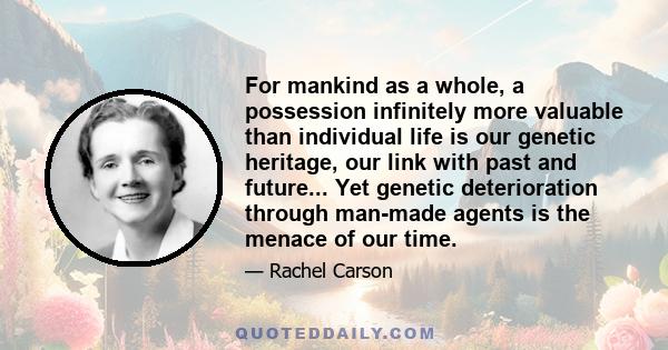 For mankind as a whole, a possession infinitely more valuable than individual life is our genetic heritage, our link with past and future... Yet genetic deterioration through man-made agents is the menace of our time.