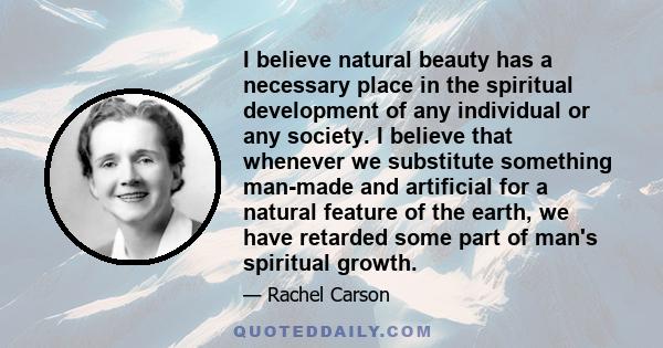 I believe natural beauty has a necessary place in the spiritual development of any individual or any society. I believe that whenever we substitute something man-made and artificial for a natural feature of the earth,