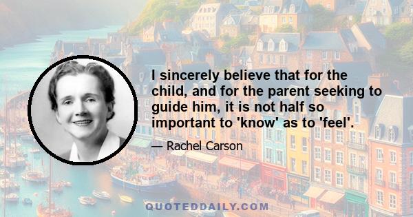 I sincerely believe that for the child, and for the parent seeking to guide him, it is not half so important to 'know' as to 'feel'.