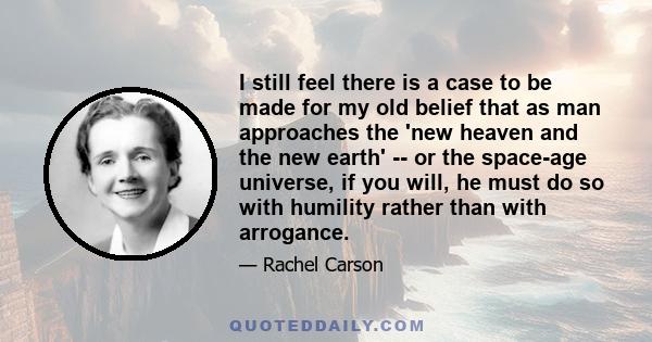 I still feel there is a case to be made for my old belief that as man approaches the 'new heaven and the new earth' -- or the space-age universe, if you will, he must do so with humility rather than with arrogance.