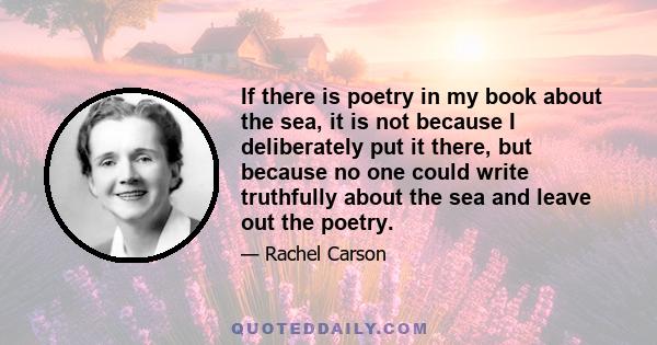 If there is poetry in my book about the sea, it is not because I deliberately put it there, but because no one could write truthfully about the sea and leave out the poetry.