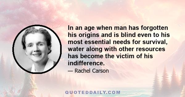 In an age when man has forgotten his origins and is blind even to his most essential needs for survival, water along with other resources has become the victim of his indifference.