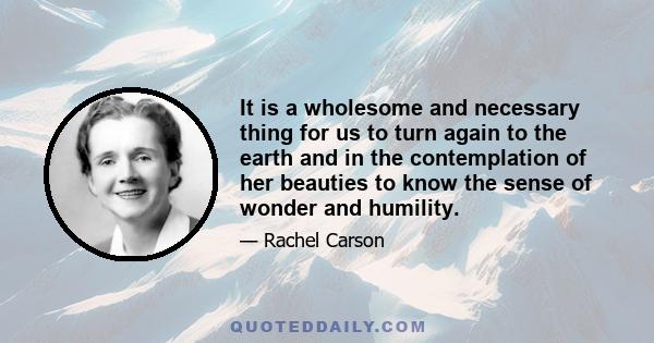 It is a wholesome and necessary thing for us to turn again to the earth and in the contemplation of her beauties to know the sense of wonder and humility.