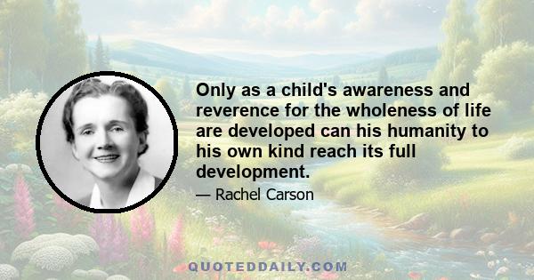 Only as a child's awareness and reverence for the wholeness of life are developed can his humanity to his own kind reach its full development.