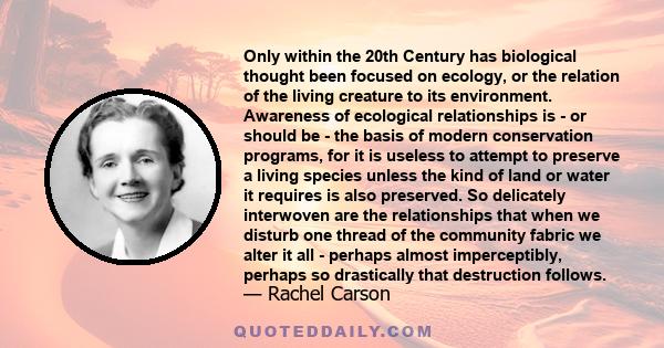 Only within the 20th Century has biological thought been focused on ecology, or the relation of the living creature to its environment. Awareness of ecological relationships is - or should be - the basis of modern