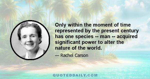 Only within the moment of time represented by the present century has one species -- man -- acquired significant power to alter the nature of the world.