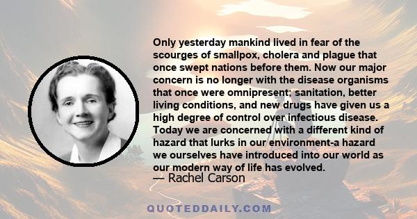 Only yesterday mankind lived in fear of the scourges of smallpox, cholera and plague that once swept nations before them. Now our major concern is no longer with the disease organisms that once were omnipresent;