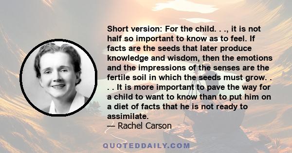 Short version: For the child. . ., it is not half so important to know as to feel. If facts are the seeds that later produce knowledge and wisdom, then the emotions and the impressions of the senses are the fertile soil 