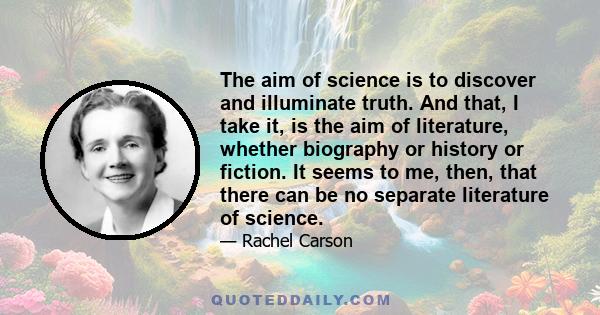 The aim of science is to discover and illuminate truth. And that, I take it, is the aim of literature, whether biography or history or fiction. It seems to me, then, that there can be no separate literature of science.