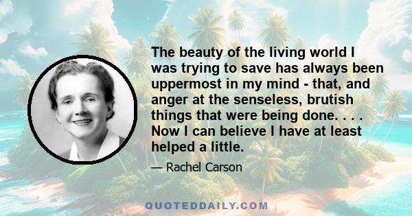 The beauty of the living world I was trying to save has always been uppermost in my mind - that, and anger at the senseless, brutish things that were being done. . . . Now I can believe I have at least helped a little.