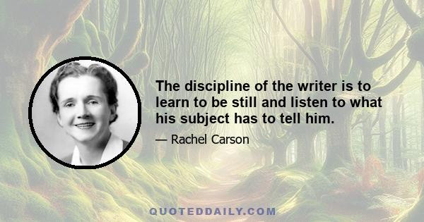 The discipline of the writer is to learn to be still and listen to what his subject has to tell him.