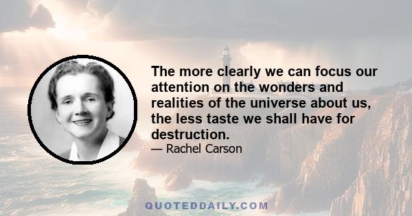 The more clearly we can focus our attention on the wonders and realities of the universe about us, the less taste we shall have for destruction.