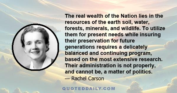 The real wealth of the Nation lies in the resources of the earth soil, water, forests, minerals, and wildlife. To utilize them for present needs while insuring their preservation for future generations requires a