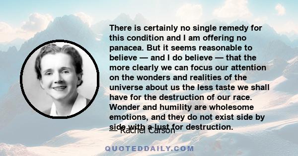 There is certainly no single remedy for this condition and I am offering no panacea. But it seems reasonable to believe — and I do believe — that the more clearly we can focus our attention on the wonders and realities