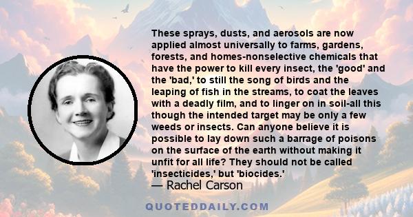 These sprays, dusts, and aerosols are now applied almost universally to farms, gardens, forests, and homes-nonselective chemicals that have the power to kill every insect, the 'good' and the 'bad,' to still the song of