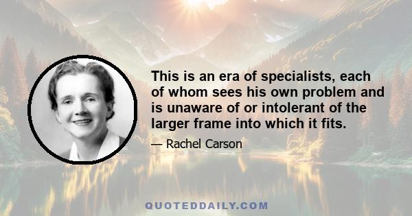 This is an era of specialists, each of whom sees his own problem and is unaware of or intolerant of the larger frame into which it fits.