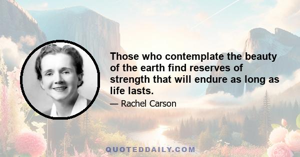 Those who contemplate the beauty of the earth find reserves of strength that will endure as long as life lasts. There is something infinitely healing in the repeated refrains of nature -- the assurance that dawn comes