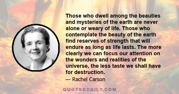 Those who dwell among the beauties and mysteries of the earth are never alone or weary of life. Those who contemplate the beauty of the earth find reserves of strength that will endure as long as life lasts. The more