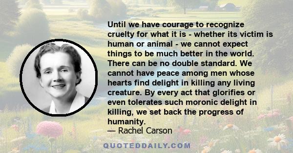 Until we have courage to recognize cruelty for what it is - whether its victim is human or animal - we cannot expect things to be much better in the world. There can be no double standard. We cannot have peace among men 