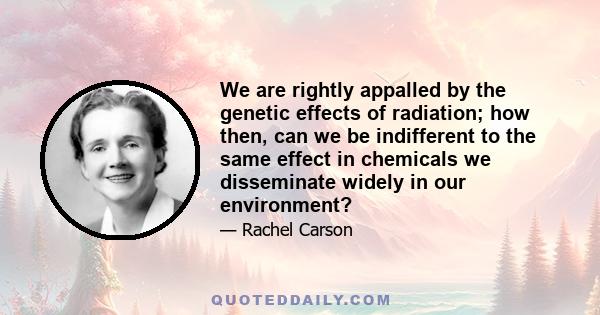 We are rightly appalled by the genetic effects of radiation; how then, can we be indifferent to the same effect in chemicals we disseminate widely in our environment?