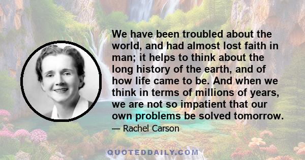 We have been troubled about the world, and had almost lost faith in man; it helps to think about the long history of the earth, and of how life came to be. And when we think in terms of millions of years, we are not so