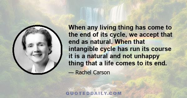 When any living thing has come to the end of its cycle, we accept that end as natural. When that intangible cycle has run its course it is a natural and not unhappy thing that a life comes to its end.