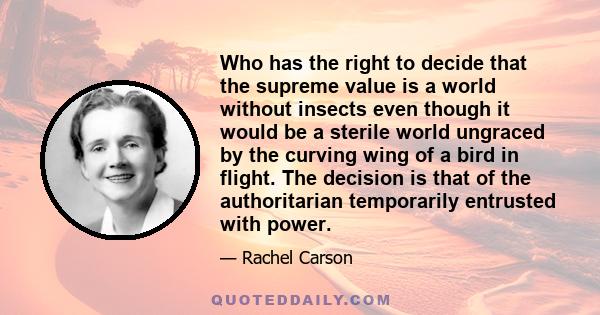 Who has the right to decide that the supreme value is a world without insects even though it would be a sterile world ungraced by the curving wing of a bird in flight. The decision is that of the authoritarian