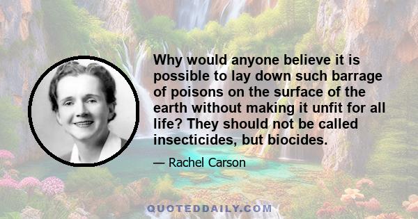 Why would anyone believe it is possible to lay down such barrage of poisons on the surface of the earth without making it unfit for all life? They should not be called insecticides, but biocides.