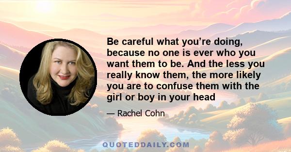 Be careful what you’re doing, because no one is ever who you want them to be. And the less you really know them, the more likely you are to confuse them with the girl or boy in your head