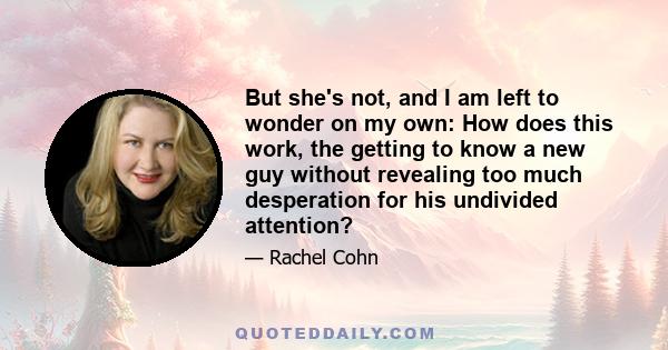 But she's not, and I am left to wonder on my own: How does this work, the getting to know a new guy without revealing too much desperation for his undivided attention?