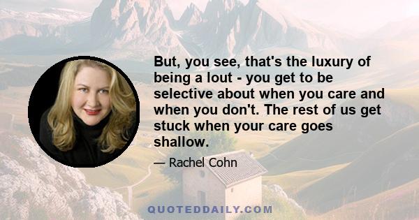 But, you see, that's the luxury of being a lout - you get to be selective about when you care and when you don't. The rest of us get stuck when your care goes shallow.